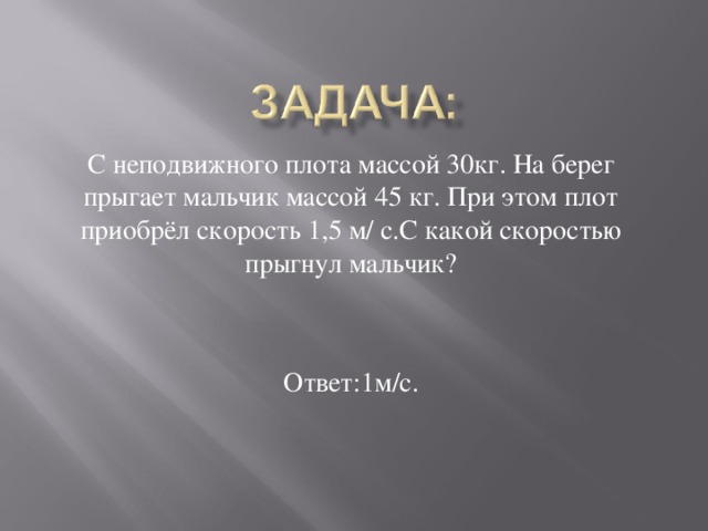 С неподвижного плота массой 30кг. На берег прыгает мальчик массой 45 кг. При этом плот приобрёл скорость 1,5 м/ с.С какой скоростью прыгнул мальчик? Ответ:1м/с.