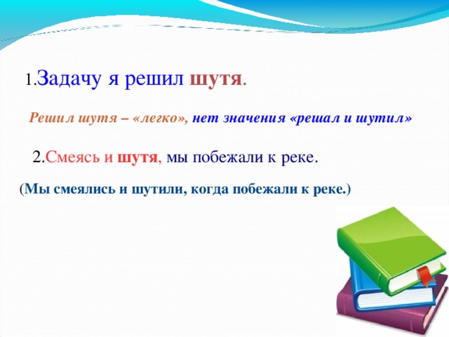 1. Задачу я решил  шутя . Решил шутя – «легко», нет значения «решал и шутил»   2. Смеясь и шутя , мы побежали к реке. ( Мы смеялись и шутили, когда побежали к реке.) 7