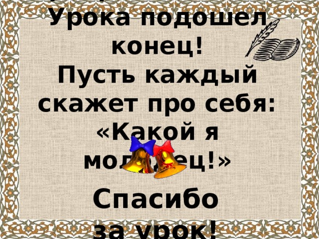 Прекрасный день!  Урока подошел конец!  Пусть каждый скажет про себя:  «Какой я молодец!»    Спасибо за урок!