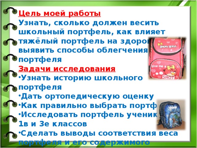 Цель моей работы Узнать, сколько должен весить школьный портфель, как влияет тяжёлый портфель на здоровье, выявить способы облегчения портфеля Задачи исследования Узнать историю школьного портфеля Дать ортопедическую оценку Как правильно выбрать портфель Исследовать портфель учеников 1в и 3е классов Сделать выводы соответствия веса портфеля и его содержимого норме Дать рекомендации учащимся Гипотеза  Тяжёлый портфель вредит здоровью школьника