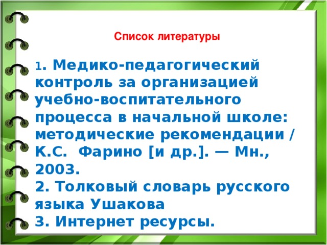 Список литературы 1 . Медико-педагогический контроль за организацией учебно-воспитательного процесса в начальной школе: методические рекомендации / К.С. Фарино [и др.]. — Мн., 2003. 2. Толковый словарь русского языка Ушакова 3. Интернет ресурсы.  