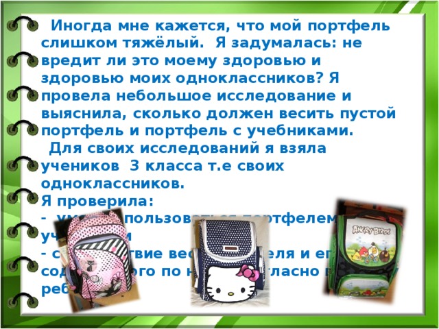 Иногда мне кажется, что мой портфель слишком тяжёлый. Я задумалась: не вредит ли это моему здоровью и здоровью моих одноклассников? Я провела небольшое исследование и выяснила, сколько должен весить пустой портфель и портфель с учебниками.  Для своих исследований я взяла учеников 3 класса т.е своих одноклассников. Я проверила: - умение пользоваться портфелем учениками - соответствие веса портфеля и его содержимого по норме согласно возрасту ребёнка.