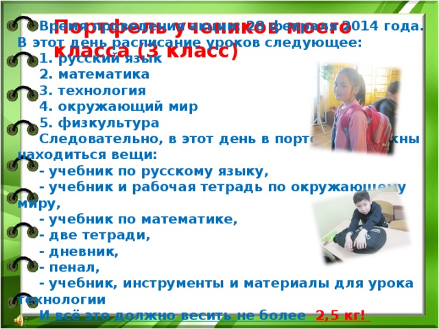 Портфель учеников моего класса (3 класс) Время проведения акции: 28 февраля 2014 года. В этот день расписание уроков следующее: 1. русский язык 2. математика  3. технология 4. окружающий мир 5. физкультура Следовательно, в этот день в портфеле должны находиться вещи: - учебник по русскому языку, - учебник и рабочая тетрадь по окружающему миру, - учебник по математике, - две тетради, - дневник, - пенал, - учебник, инструменты и материалы для урока технологии И всё это должно весить не более 2,5 кг!