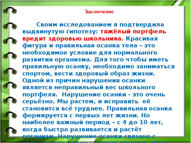 Заключение   Своим исследованием я подтвердила выдвинутую гипотезу: тяжёлый портфель вредит здоровью школьника. Красивая фигура и правильная осанка тела – это необходимое условие для нормального развития организма. Для того чтобы иметь правильную осанку, необходимо заниматься спортом, вести здоровый образ жизни. Одной из причин нарушения осанки является неправильный вес школьного портфеля. Нарушение осанки - это очень серьёзно. Мы растем, и исправить её становится всё труднее. Правильная осанка формируется с первых лет жизни. Но наиболее важный период – с 4 до 10 лет, когда быстро развивается и растёт организм. Нарушение осанки связано с нарушением работы многих органов. Дети, имеющие нарушенную осанку, как правило, страдают плохим зрением, заболеванием органов дыхания, нервной системы пищеварения. Получается, что большинство моих одноклассников из-за тяжёлого портфеля могут потерять здоровье.