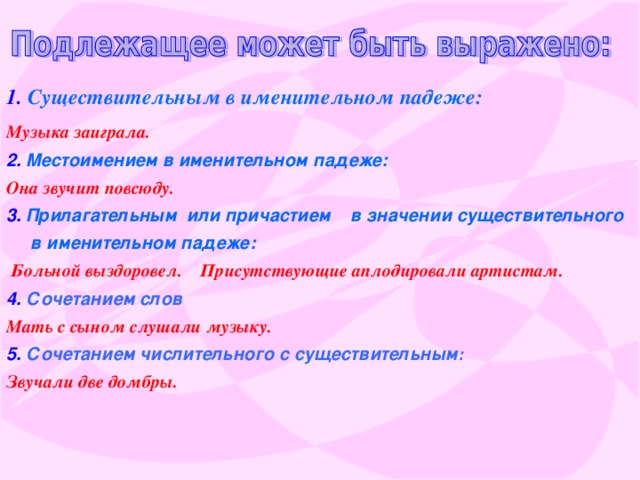 1. Существительным в именительном падеже:  Музыка заиграла .  2.  Местоимением в именительном падеже:  Она звучит повсюду.  3.  Прилагательным или причастием в значении существительного в именительном падеже:  Больной выздоровел.  Присутствующие аплодировали артистам.  4.  Сочетанием слов  Мать с сыном слушали музыку.  5.  Сочетанием числительного с существительным : Звучали две домбры.