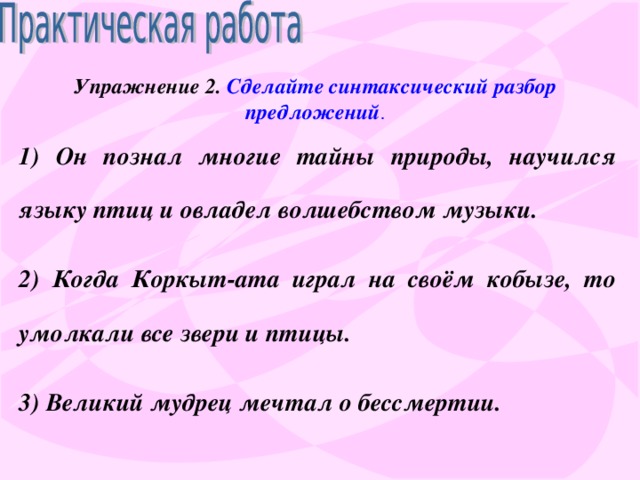 Упражнение 2. Сделайте синтаксический разбор предложений . 1) Он познал многие тайны природы, научился языку птиц и овладел волшебством музыки. 2) Когда Коркыт-ата играл на своём кобызе, то умолкали все звери и птицы. 3) Великий мудрец мечтал о бессмертии.