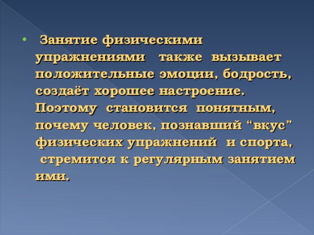 Занятие физическими упражнениями также вызывает положительные эмоции, бодрость, создаёт хорошее настроение. Поэтому становится понятным, почему человек, познавший “вкус” физических упражнений и спорта, стремится к регулярным занятием ими.