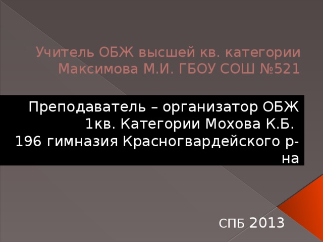 Учитель ОБЖ высшей кв. категории Максимова М.И. ГБОУ СОШ №521 Преподаватель – организатор ОБЖ 1кв. Категории Мохова К.Б. 196 гимназия Красногвардейского р-на СПБ 2013