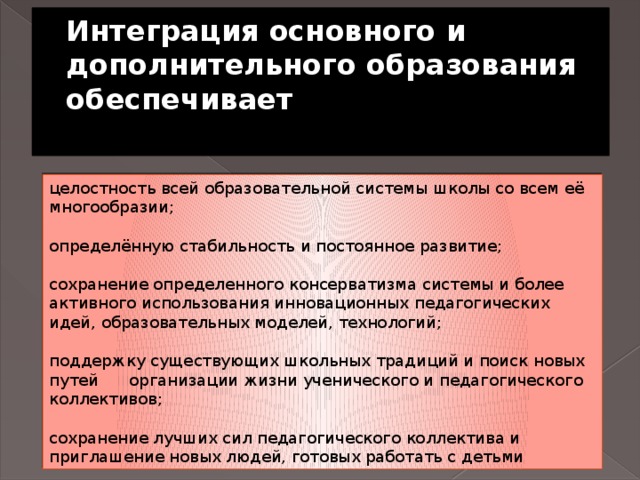 Интеграция основного и дополнительного образования обеспечивает   целостность всей образовательной системы школы со всем её многообразии; определённую стабильность и постоянное развитие; сохранение определенного консерватизма системы и более активного использования инновационных педагогических идей, образовательных моделей, технологий; поддержку существующих школьных традиций и поиск новых путей      организации жизни ученического и педагогического коллективов; сохранение лучших сил педагогического коллектива и приглашение новых людей, готовых работать с детьми