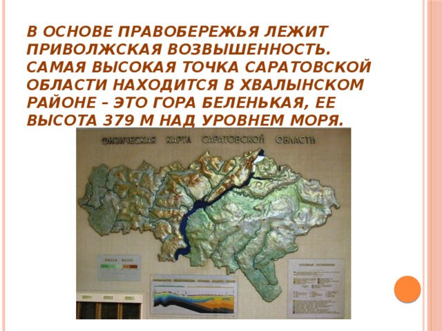 В основе Правобережья лежит Приволжская возвышенность. Самая высокая точка Саратовской области находится в Хвалынском районе – это гора Беленькая, ее высота 379 м над уровнем моря.