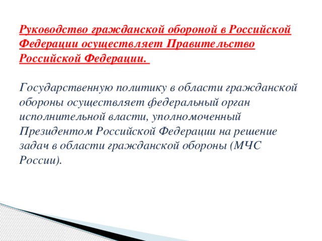 Руководство гражданской обороной в Российской Федерации осуществляет Правительство Российской Федерации.   Государственную политику в области гражданской обороны осуществляет федеральный орган исполнительной власти, уполномоченный Президентом Российской Федерации на решение задач в области гражданской обороны (МЧС России).