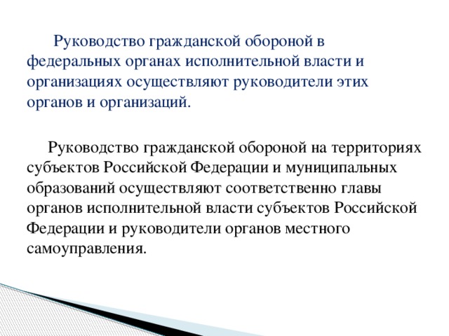 Руководство гражданской обороной в федеральных органах исполнительной власти и организациях осуществляют руководители этих органов и организаций.  Руководство гражданской обороной на территориях субъектов Российской Федерации и муниципальных образований осуществляют соответственно главы органов исполнительной власти субъектов Российской Федерации и руководители органов местного самоуправления.