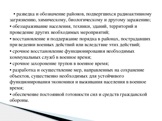 •  разведка и обозначение районов, подвергшихся радиоактивному загрязнению, химическому, биологическому и другому заражению; •  обеззараживание населения, техники, зданий, территорий и проведение других необходимых мероприятий; •  восстановление и поддержание порядка в районах, пострадавших при ведении военных действий или вследствие этих действий; •  срочное восстановление функционирования необходимых коммунальных служб в военное время; •  срочное захоронение трупов в военное время; •  разработка и осуществление мер, направленных на сохранение объектов, существенно необходимых для устойчивого функционирования экономики и выживания населения в военное время; •  обеспечение постоянной готовности сил и средств гражданской обороны.