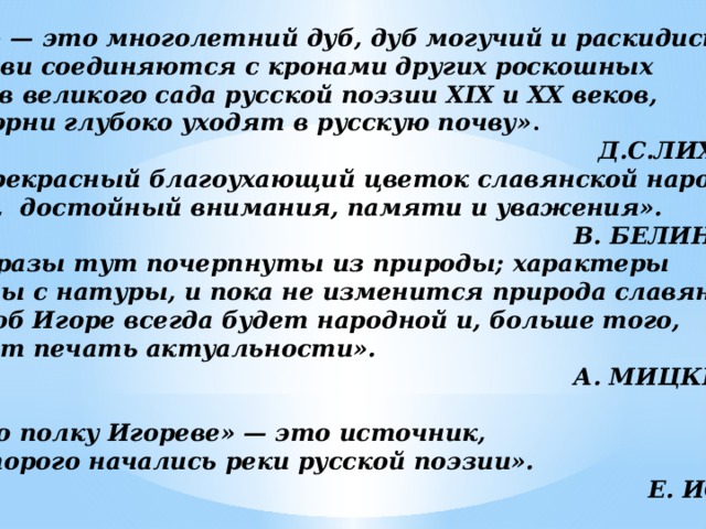 «Слово» — это многолетний дуб, дуб могучий и раскидистый. Его ветви соединяются с кронами других роскошных деревьев великого сада русской поэзии XIX и XX веков,  а его корни глубоко уходят в русскую почву» .  Д.С.ЛИХАЧЁВ «Это прекрасный благоухающий цветок славянской народной  поэзии, достойный внимания, памяти и уважения».  В. БЕЛИНСКИЙ «Все образы тут почерпнуты из природы; характеры рисованы с натуры, и пока не изменится природа славянства,  поэма об Игоре всегда будет народной и, больше того, сохранит печать актуальности».  А. МИЦКЕВИЧ  «Слово о полку Игореве» — это источник,  от которого начались реки русской поэзии».  Е. ИСАЕВ