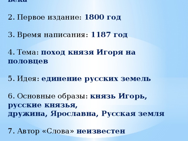 1. Открытие: начало 90-х годов XVIII века 2. Первое издание: 1800 год 3. Время написания: 1187 год 4. Тема: поход князя Игоря на половцев 5. Идея: единение русских земель 6. Основные образы: князь Игорь, русские князья, дружина, Ярославна, Русская земля 7. Автор «Слова» неизвестен 8. Жанр: лиро-эпическая поэма