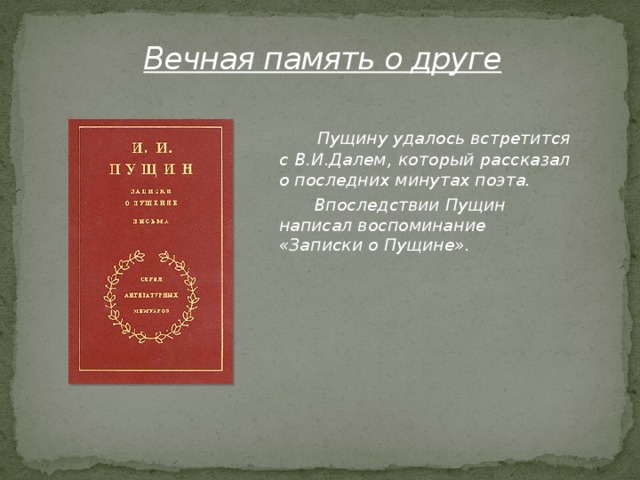 Вечная память о друге  Пущину удалось встретится с В.И.Далем, который рассказал о последних минутах поэта.  Впоследствии Пущин написал воспоминание «Записки о Пущине».