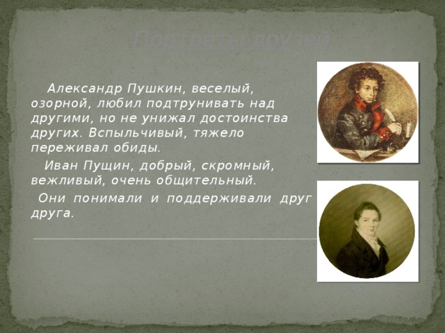 Портреты друзей   Александр Пушкин, веселый, озорной, любил подтрунивать над другими, но не унижал достоинства других. Вспыльчивый, тяжело переживал обиды.  Иван Пущин, добрый, скромный, вежливый, очень общительный.  Они понимали и поддерживали друг друга.