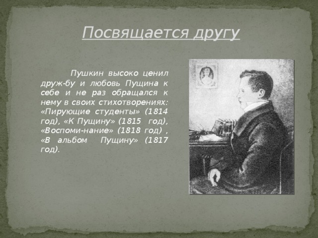 Посвящается другу   Пушкин высоко ценил друж-бу и любовь Пущина к себе и не раз обращался к нему в своих стихотворениях: «Пирующие студенты» (1814 год), «К Пущину» (1815 год), «Воспоми-нание» (1818 год) , «В альбом Пущину» (1817 год).