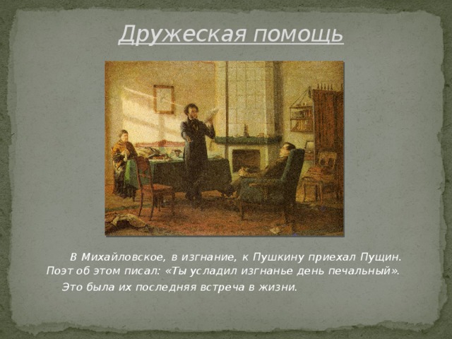 Дружеская помощь  В Михайловское, в изгнание, к Пушкину приехал Пущин. Поэт об этом писал: «Ты усладил изгнанье день печальный».  Это была их последняя встреча в жизни.
