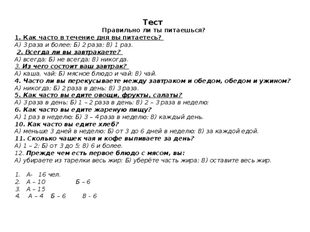 Тест  Правильно ли ты питаешься? 1. Как часто в течение дня вы питаетесь? А) 3 раза и более; Б) 2 раза; В) 1 раз.   2. Всегда ли вы завтракаете? А) всегда; Б) не всегда; В) никогда. 3. Из чего состоит ваш завтрак? А) каша, чай; Б) мясное блюдо и чай; В) чай. 4. Часто ли вы перекусываете между завтраком и обедом, обедом и ужином? А) никогда; Б) 2 раза в день; В) 3 раза. 5. Как часто вы едите овощи, фрукты, салаты? А) 3 раза в день; Б) 1 – 2 раза в день; В) 2 – 3 раза в неделю; 6. Как часто вы едите жареную пищу? А) 1 раз в неделю; Б) 3 – 4 раза в неделю; В) каждый день. 10. Как часто вы едите хлеб? А) меньше 3 дней в неделю; Б) от 3 до 6 дней в неделю; В) за каждой едой. 11. Сколько чашек чая и кофе выпиваете за день? А) 1 – 2; Б) от 3 до 5; В) 6 и более. 12. Прежде чем есть первое блюдо с мясом, вы: А) убираете из тарелки весь жир; Б) уберёте часть жира; В) оставите весь жир.