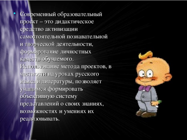 Современный образовательный проект – это дидактическое средство активизации самостоятельной познавательной и творческой деятельности, формирование личностных качеств обучаемого. Использование метода проектов, в частности на уроках русского языка и литературы, позволяет учащимся формировать объективную систему представлений о своих знаниях, возможностях и умениях их реализовывать.