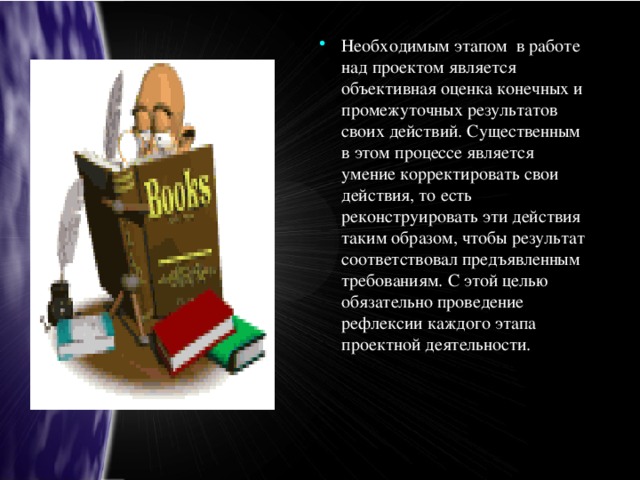 Необходимым этапом в работе над проектом является объективная оценка конечных и промежуточных результатов своих действий. Существенным в этом процессе является умение корректировать свои действия, то есть реконструировать эти действия таким образом, чтобы результат соответствовал предъявленным требованиям. С этой целью обязательно проведение рефлексии каждого этапа проектной деятельности.