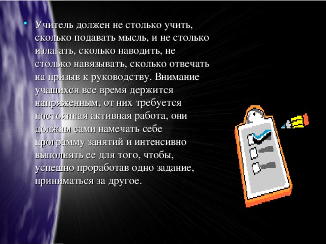 Учитель должен не столько учить, сколько подавать мысль, и не столько излагать, сколько наводить, не столько навязывать, сколько отвечать на призыв к руководству. Внимание учащихся все время держится напряженным, от них требуется постоянная активная работа, они должны сами намечать себе программу занятий и интенсивно выполнять ее для того, чтобы, успешно проработав одно задание, приниматься за другое.