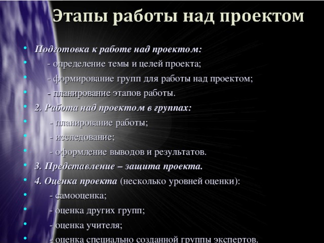 Подготовка к работе над проектом:  - определение темы и целей проекта;  - формирование групп для работы над проектом;  - планирование этапов работы. 2.  Работа над проектом в группах:  - планирование работы;  - исследование;  - оформление выводов и результатов. 3. Представление – защита проекта. 4. Оценка проекта (несколько уровней оценки):  - самооценка;  - оценка других групп;  - оценка учителя;  - оценка специально созданной группы экспертов. 5. Рефлексия – анализ меры своего участия в общем деле:  - Что  мы делали?  - Как мы делали?  - Каковы результаты?  - Каков мой личный вклад в решение проблемы?