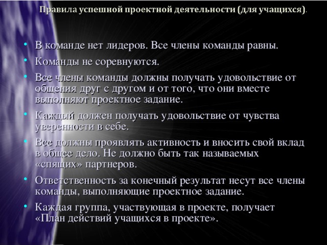 В команде нет лидеров. Все члены команды равны. Команды не соревнуются. Все члены команды должны получать удовольствие от общения друг с другом и от того, что они вместе выполняют проектное задание. Каждый должен получать удовольствие от чувства уверенности в себе. Все должны проявлять активность и вносить свой вклад в общее дело. Не должно быть так называемых «спящих» партнеров. Ответственность за конечный результат несут все члены команды, выполняющие проектное задание. Каждая группа, участвующая в проекте, получает «План действий учащихся в проекте».