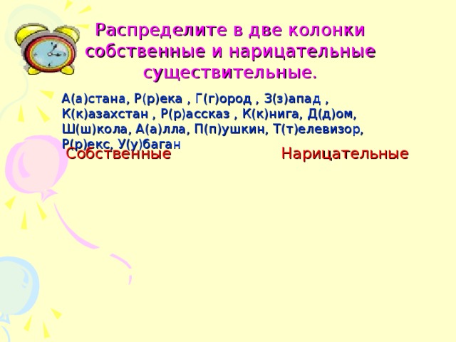 Распределите в две колонки собственные и нарицательные существительные. А(а)стана, Р(р)ека , Г(г)ород , З(з)апад , К(к)азахстан , Р(р)ассказ , К(к)нига, Д(д)ом, Ш(ш)кола, А(а)лла, П(п)ушкин, Т(т)елевизор, Р(р)екс, У(у)баган Собственные  Нарицательные