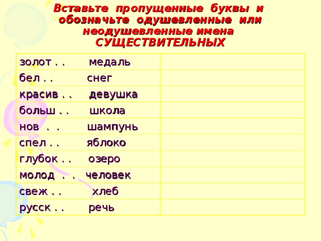 Вставьте пропущенные буквы и обозначьте одушевленные или неодушевленные имена СУЩЕСТВИТЕЛЬНЫХ золот . . медаль бел . . снег красив . . девушка больш . . школа нов . . шампунь спел . . яблоко глубок . . озеро молод . . человек свеж . . хлеб русск . . речь