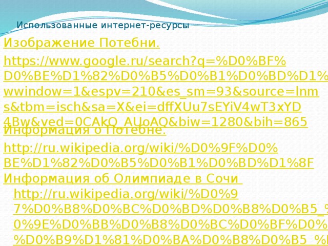 Использованные интернет-ресурсы Изображение Потебни . https://www.google.ru/search?q=%D0%BF%D0%BE%D1%82%D0%B5%D0%B1%D0%BD%D1%8F&newwindow=1&espv=210&es_sm=93&source=lnms&tbm=isch&sa=X&ei=dffXUu7sEYiV4wT3xYD4Bw&ved=0CAkQ_AUoAQ&biw=1280&bih=865 Информация о Потебне . http://ru.wikipedia.org/wiki/%D0%9F%D0%BE%D1%82%D0%B5%D0%B1%D0%BD%D1%8F Информация об Олимпиаде в Сочи http://ru.wikipedia.org/wiki/%D0%97%D0%B8%D0%BC%D0%BD%D0%B8%D0%B5_%D0%9E%D0%BB%D0%B8%D0%BC%D0%BF%D0%B8%D0%B9%D1%81%D0%BA%D0%B8%D0%B5_%D0%B8%D0%B3%D1%80%D1%8B_2014 Стихотворение Фета «Шепот, робкое дыханье…»  http://www.stihi-rus.ru/1/Fet/160.htm Стихотворение  Аксакова «Вечер, поле, огоньки… » http://dim25.tumblr.com/post/3140613255