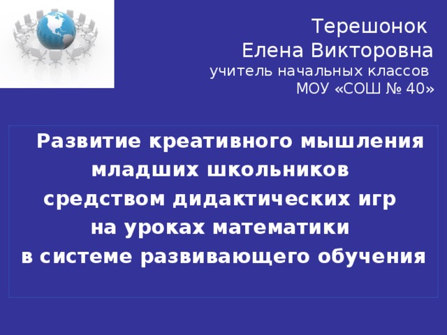 Терешонок  Елена Викторовна  учитель начальных классов  МОУ «СОШ № 40»  Развитие креативного мышления младших школьников средством дидактических игр на уроках математики в системе развивающего обучения