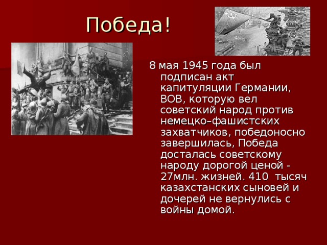 Победа! 8 мая 1945 года был подписан акт капитуляции Германии, ВОВ, которую вел советский народ против немецко–фашистских захватчиков, победоносно завершилась, Победа досталась советскому народу дорогой ценой - 27млн. жизней. 410  тысяч казахстанских сыновей и дочерей не вернулись с войны домой.