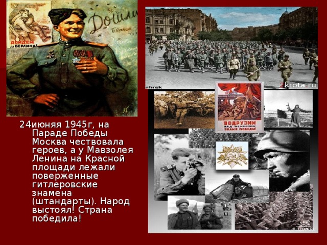 24июняя 1945г, на Параде Победы Москва чествовала героев, а у Мавзолея Ленина на Красной площади лежали поверженные гитлеровские знамена (штандарты). Народ выстоял! Страна победила!