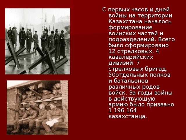 С первых часов и дней войны на территории Казахстана началось формирование воинских частей и подразделений. Всего было сформировано 12 стрелковых, 4 кавалерийских дивизий, 7 стрелковых бригад, 50отдельных полков и батальонов различных родов войск. За годы войны в действующую армию было призвано 1 196 164 казахстанца.