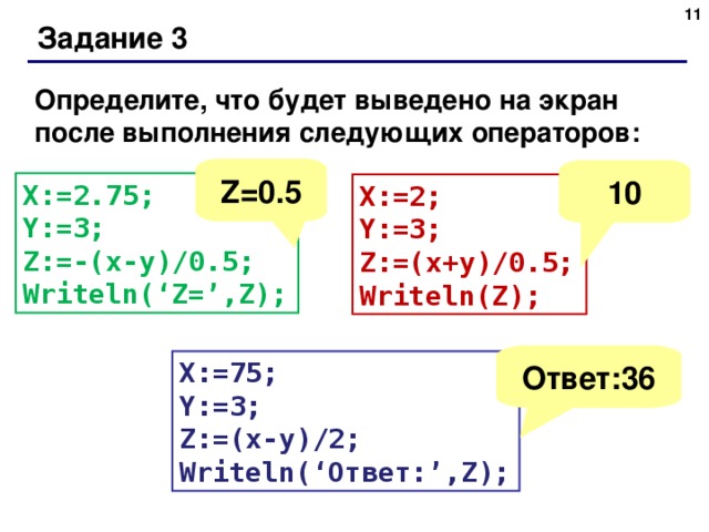 Задание 3 Определите, что будет выведено на экран после выполнения следующих операторов : Z=0.5 10 X:=2.75; Y:=3; Z:=-(x-y)/0.5; Writeln(‘Z=’,Z); X:=2; Y:=3; Z:=(x+y)/0.5; Writeln(Z); Ответ:36 X:=75; Y:=3; Z:=(x-y)/2; Writeln(‘ Ответ :’,Z);