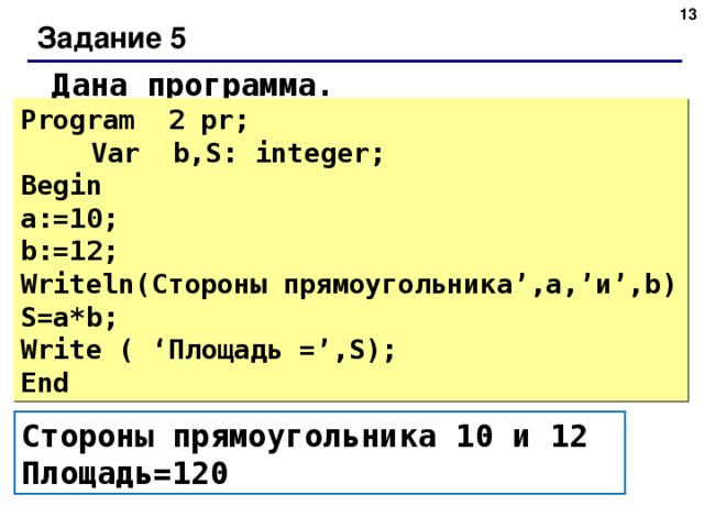 Задание 5 Дана программа. Program 2 pr;   Var b,S: integer;  Begin  a:=10; b:=12; Writeln (Стороны  прямоугольника ’, а ,’ и ’,b) S=a*b;  Write ( ‘ Площадь =’,S);  End Стороны прямоугольника 10 и 12 Площадь=120