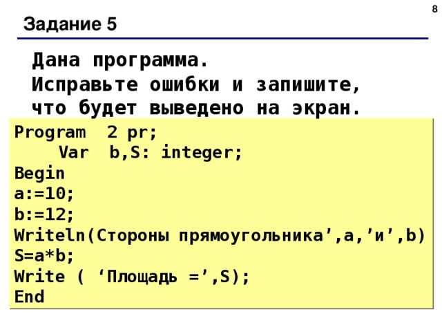 Задание 5 Дана программа. Исправьте ошибки и запишите, что будет выведено на экран. Program 2 pr;   Var b,S: integer;  Begin  a:=10; b:=12; Writeln (Стороны  прямоугольника ’, а ,’ и ’,b) S=a*b;  Write ( ‘ Площадь =’,S);  End