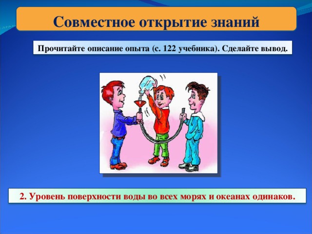 Совместное открытие знаний Прочитайте описание опыта (с. 122 учебника). Сделайте вывод. 2. Уровень поверхности воды во всех морях и океанах одинаков.