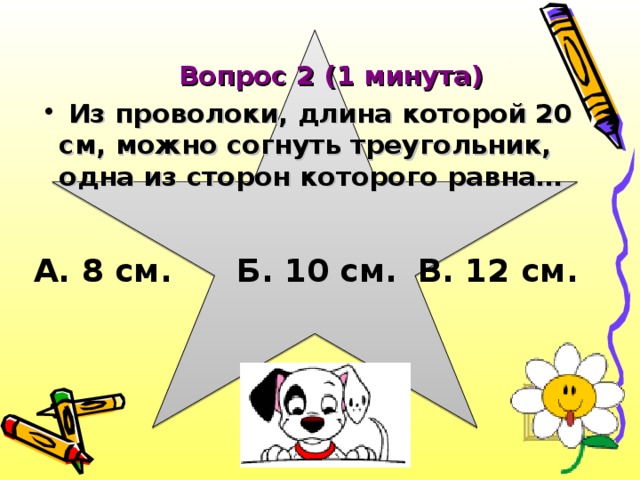 Вопрос 2 (1 минута)  Из проволоки, длина которой 20 см, можно согнуть треугольник, одна из сторон которого равна…  А. 8 см.  Б. 10 см.  В. 12 см.