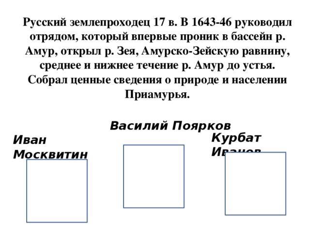 Русский землепроходец 17 в. В 1643-46 руководил отрядом, который впервые проник в бассейн р. Амур, открыл р. Зея, Амурско-Зейскую равнину, среднее и нижнее течение р. Амур до устья. Собрал ценные сведения о природе и населении Приамурья. Василий Поярков Курбат Иванов Иван Москвитин