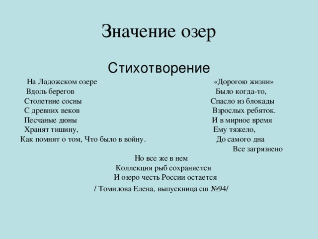 Значение озер Стихотворение  На Ладожском озере «Дорогою жизни»  Вдоль берегов Было когда-то,  Столетние сосны Спасло из блокады  С древних веков Взрослых ребяток.  Песчаные дюны И в мирное время  Хранят тишину, Ему тяжело, Как помнят о том, Что было в войну. До самого дна  Все загрязнено Но все же в нем  Коллекция рыб сохраняется  И озеро честь России остается / Томилова Елена, выпускница сш №94/