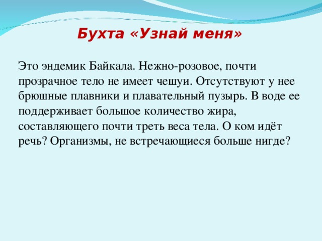 Бухта «Узнай меня»  Это эндемик Байкала. Нежно-розовое, почти прозрачное тело не имеет чешуи. Отсутствуют у нее брюшные плавники и плавательный пузырь. В воде ее поддерживает большое количество жира, составляющего почти треть веса тела. О ком идёт речь? Организмы, не встречающиеся больше нигде?