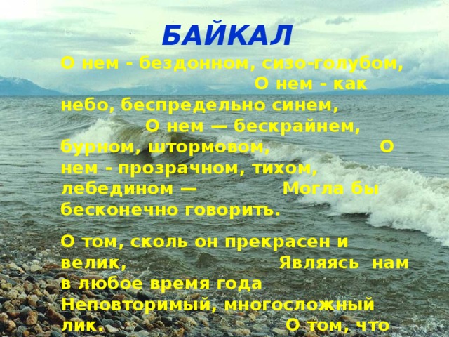 БАЙКАЛ О нем - бездонном, сизо-голубом,  О нем - как небо, беспредельно синем,  О нем — бескрайнем, бурном, штормовом,  О нем - прозрачном, тихом, лебедином —  Могла бы бесконечно говорить.   О том, сколь он прекрасен и велик,  Являясь нам в любое время года  Неповторимый, многосложный лик.  О том, что застревает в горле ком,  Лишь слово молвишь о красе Байкала...