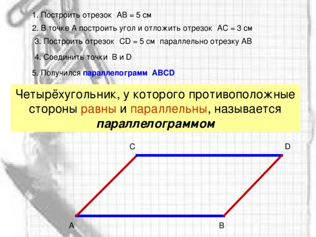 1. Построить отрезок  АВ = 5 см 2. В точке А построить угол и отложить отрезок  АС = 3 см 3. Построить отрезок  С D = 5 см параллельно отрезку АВ 4. Соединить точки  В и D 5 . Получился параллелограмм  АВС D Четырёхугольник, у которого противоположные стороны равны и параллельны , называется параллелограммом D