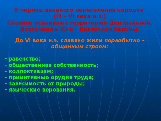 В период великого переселения народов (III – VI века н.э.) Славяне осваивают территорию Центральной, Восточной и Юго – Восточной Европы.  До VI века н.э. славяне жили первобытно – общинным строем:  -  равенство; - общественная собственность; - коллективизм; - примитивные орудия труда; - зависимость от природы; - языческие верования.