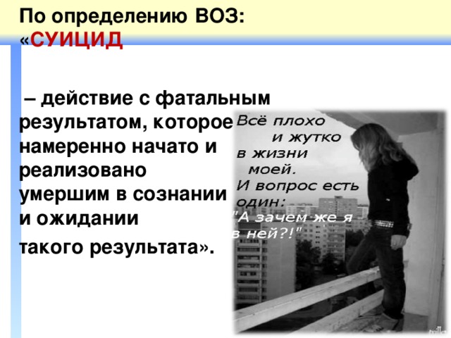 По определению ВОЗ: « СУИЦИД   – действие с фатальным результатом, которое было намеренно начато и  реализовано  умершим в сознании  и ожидании такого результата».