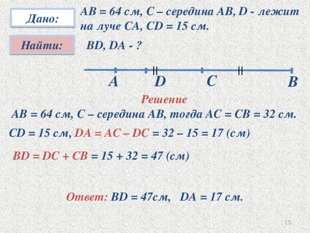 А  АВ = 64 см, С – середина АВ, D - лежит  на луче СА, СD = 15 см. Дано: Найти: ВD, DA - ? || || C D В Решение  АВ = 64 см, С – середина АВ, тогда АС = СВ = 32 см. СD = 15 см, DA = AC – DC = 32 – 15 = 17 (см)  ВD = DC + CB = 15 + 32 = 47 (см) № 34 Ответ: BD = 47см, DA = 17 см. 14 15
