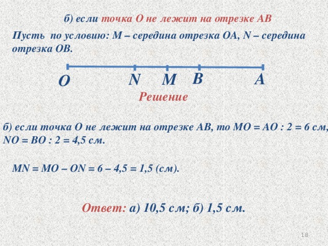 O б) если точка О не лежит на отрезке АВ Пусть по условию: М – середина отрезка ОА, N – середина отрезка ОВ. B A N M Решение б) если точка О не лежит на отрезке АВ, то МО = АО : 2 = 6 см, NO = BO : 2 = 4,5 см. MN = MO – ON = 6 – 4,5 = 1,5 (см). Ответ: а) 10,5 см; б) 1,5 см. 17